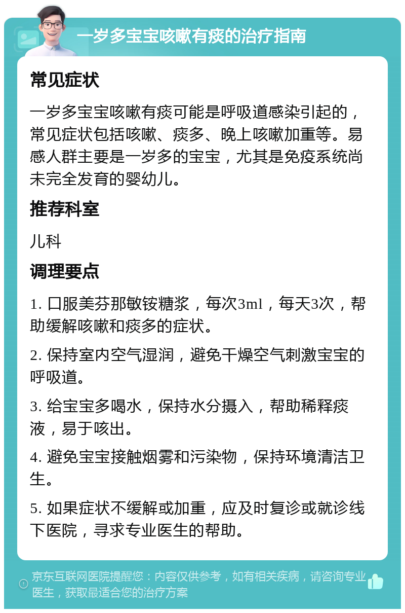 一岁多宝宝咳嗽有痰的治疗指南 常见症状 一岁多宝宝咳嗽有痰可能是呼吸道感染引起的，常见症状包括咳嗽、痰多、晚上咳嗽加重等。易感人群主要是一岁多的宝宝，尤其是免疫系统尚未完全发育的婴幼儿。 推荐科室 儿科 调理要点 1. 口服美芬那敏铵糖浆，每次3ml，每天3次，帮助缓解咳嗽和痰多的症状。 2. 保持室内空气湿润，避免干燥空气刺激宝宝的呼吸道。 3. 给宝宝多喝水，保持水分摄入，帮助稀释痰液，易于咳出。 4. 避免宝宝接触烟雾和污染物，保持环境清洁卫生。 5. 如果症状不缓解或加重，应及时复诊或就诊线下医院，寻求专业医生的帮助。