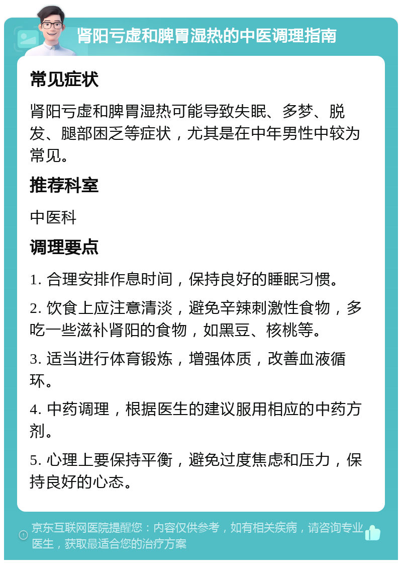 肾阳亏虚和脾胃湿热的中医调理指南 常见症状 肾阳亏虚和脾胃湿热可能导致失眠、多梦、脱发、腿部困乏等症状，尤其是在中年男性中较为常见。 推荐科室 中医科 调理要点 1. 合理安排作息时间，保持良好的睡眠习惯。 2. 饮食上应注意清淡，避免辛辣刺激性食物，多吃一些滋补肾阳的食物，如黑豆、核桃等。 3. 适当进行体育锻炼，增强体质，改善血液循环。 4. 中药调理，根据医生的建议服用相应的中药方剂。 5. 心理上要保持平衡，避免过度焦虑和压力，保持良好的心态。