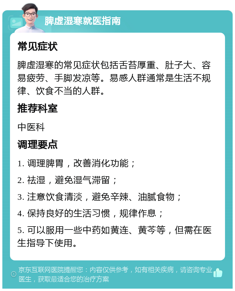 脾虚湿寒就医指南 常见症状 脾虚湿寒的常见症状包括舌苔厚重、肚子大、容易疲劳、手脚发凉等。易感人群通常是生活不规律、饮食不当的人群。 推荐科室 中医科 调理要点 1. 调理脾胃，改善消化功能； 2. 祛湿，避免湿气滞留； 3. 注意饮食清淡，避免辛辣、油腻食物； 4. 保持良好的生活习惯，规律作息； 5. 可以服用一些中药如黄连、黄芩等，但需在医生指导下使用。