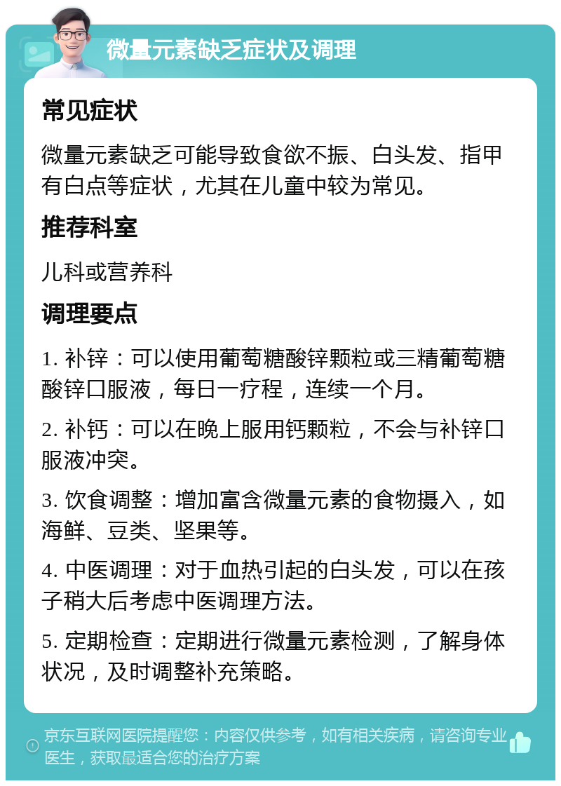 微量元素缺乏症状及调理 常见症状 微量元素缺乏可能导致食欲不振、白头发、指甲有白点等症状，尤其在儿童中较为常见。 推荐科室 儿科或营养科 调理要点 1. 补锌：可以使用葡萄糖酸锌颗粒或三精葡萄糖酸锌口服液，每日一疗程，连续一个月。 2. 补钙：可以在晚上服用钙颗粒，不会与补锌口服液冲突。 3. 饮食调整：增加富含微量元素的食物摄入，如海鲜、豆类、坚果等。 4. 中医调理：对于血热引起的白头发，可以在孩子稍大后考虑中医调理方法。 5. 定期检查：定期进行微量元素检测，了解身体状况，及时调整补充策略。