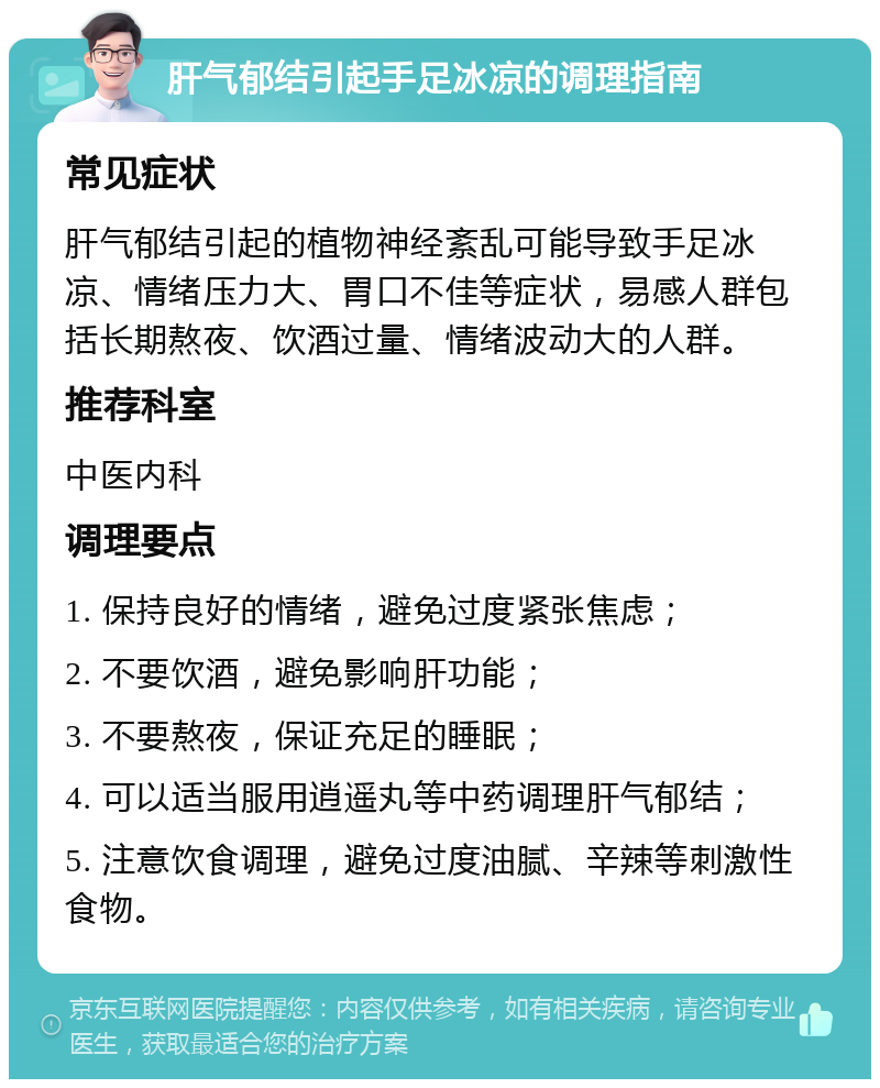 肝气郁结引起手足冰凉的调理指南 常见症状 肝气郁结引起的植物神经紊乱可能导致手足冰凉、情绪压力大、胃口不佳等症状，易感人群包括长期熬夜、饮酒过量、情绪波动大的人群。 推荐科室 中医内科 调理要点 1. 保持良好的情绪，避免过度紧张焦虑； 2. 不要饮酒，避免影响肝功能； 3. 不要熬夜，保证充足的睡眠； 4. 可以适当服用逍遥丸等中药调理肝气郁结； 5. 注意饮食调理，避免过度油腻、辛辣等刺激性食物。