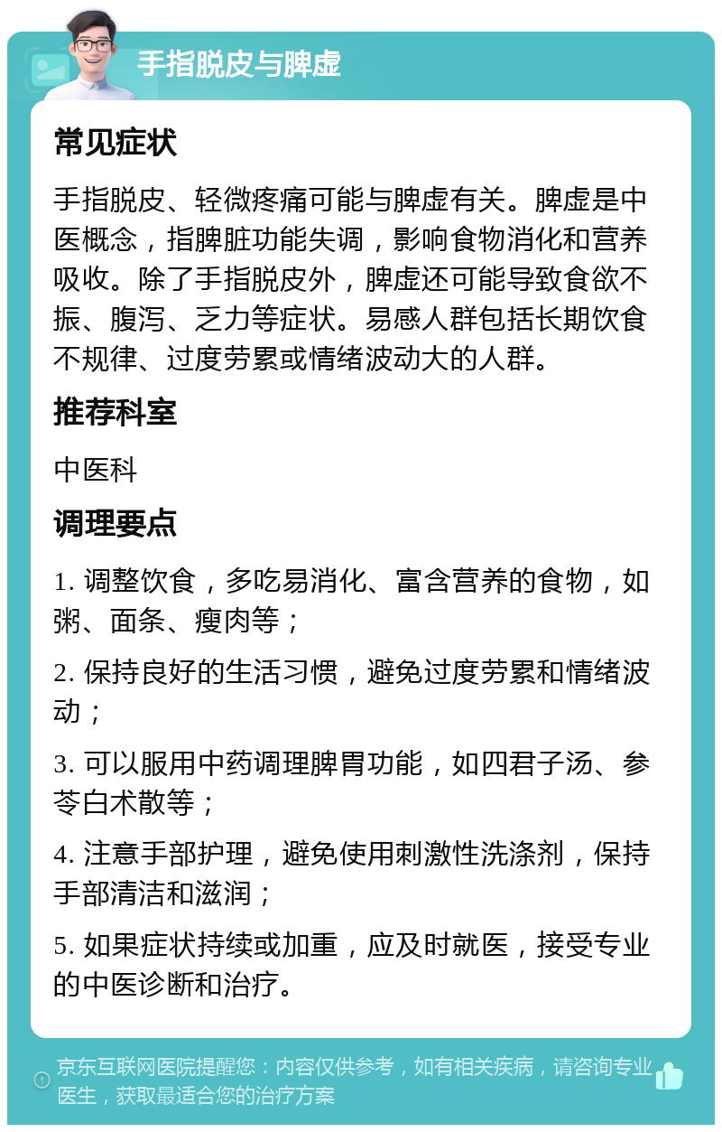 手指脱皮与脾虚 常见症状 手指脱皮、轻微疼痛可能与脾虚有关。脾虚是中医概念，指脾脏功能失调，影响食物消化和营养吸收。除了手指脱皮外，脾虚还可能导致食欲不振、腹泻、乏力等症状。易感人群包括长期饮食不规律、过度劳累或情绪波动大的人群。 推荐科室 中医科 调理要点 1. 调整饮食，多吃易消化、富含营养的食物，如粥、面条、瘦肉等； 2. 保持良好的生活习惯，避免过度劳累和情绪波动； 3. 可以服用中药调理脾胃功能，如四君子汤、参苓白术散等； 4. 注意手部护理，避免使用刺激性洗涤剂，保持手部清洁和滋润； 5. 如果症状持续或加重，应及时就医，接受专业的中医诊断和治疗。