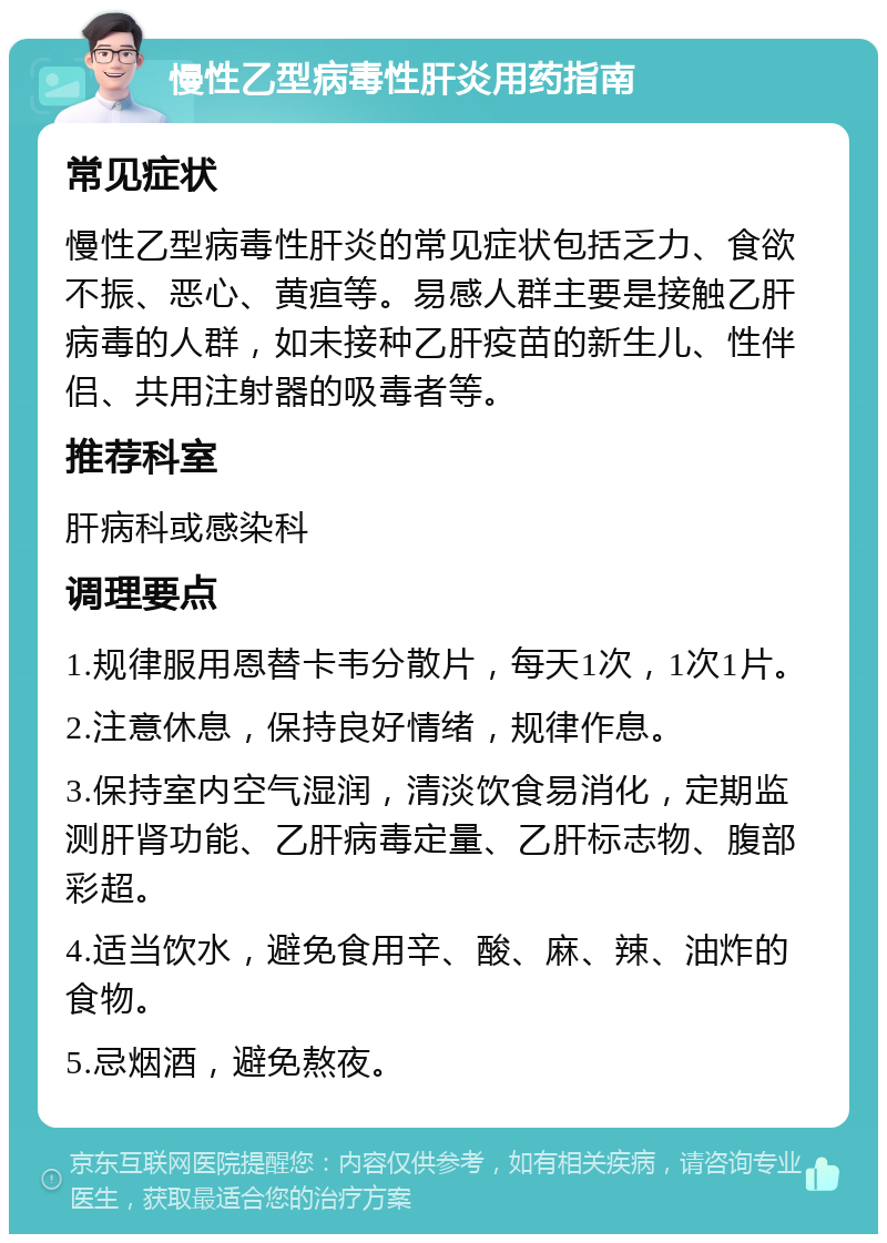 慢性乙型病毒性肝炎用药指南 常见症状 慢性乙型病毒性肝炎的常见症状包括乏力、食欲不振、恶心、黄疸等。易感人群主要是接触乙肝病毒的人群，如未接种乙肝疫苗的新生儿、性伴侣、共用注射器的吸毒者等。 推荐科室 肝病科或感染科 调理要点 1.规律服用恩替卡韦分散片，每天1次，1次1片。 2.注意休息，保持良好情绪，规律作息。 3.保持室内空气湿润，清淡饮食易消化，定期监测肝肾功能、乙肝病毒定量、乙肝标志物、腹部彩超。 4.适当饮水，避免食用辛、酸、麻、辣、油炸的食物。 5.忌烟酒，避免熬夜。