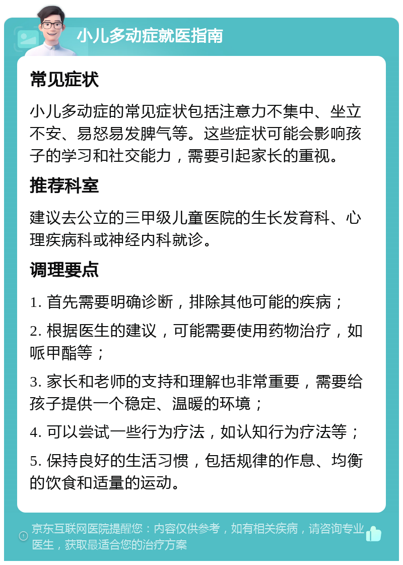 小儿多动症就医指南 常见症状 小儿多动症的常见症状包括注意力不集中、坐立不安、易怒易发脾气等。这些症状可能会影响孩子的学习和社交能力，需要引起家长的重视。 推荐科室 建议去公立的三甲级儿童医院的生长发育科、心理疾病科或神经内科就诊。 调理要点 1. 首先需要明确诊断，排除其他可能的疾病； 2. 根据医生的建议，可能需要使用药物治疗，如哌甲酯等； 3. 家长和老师的支持和理解也非常重要，需要给孩子提供一个稳定、温暖的环境； 4. 可以尝试一些行为疗法，如认知行为疗法等； 5. 保持良好的生活习惯，包括规律的作息、均衡的饮食和适量的运动。