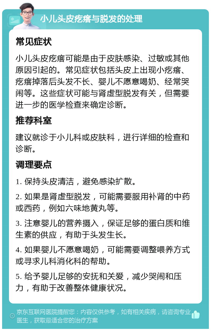 小儿头皮疙瘩与脱发的处理 常见症状 小儿头皮疙瘩可能是由于皮肤感染、过敏或其他原因引起的。常见症状包括头皮上出现小疙瘩、疙瘩掉落后头发不长、婴儿不愿意喝奶、经常哭闹等。这些症状可能与肾虚型脱发有关，但需要进一步的医学检查来确定诊断。 推荐科室 建议就诊于小儿科或皮肤科，进行详细的检查和诊断。 调理要点 1. 保持头皮清洁，避免感染扩散。 2. 如果是肾虚型脱发，可能需要服用补肾的中药或西药，例如六味地黄丸等。 3. 注意婴儿的营养摄入，保证足够的蛋白质和维生素的供应，有助于头发生长。 4. 如果婴儿不愿意喝奶，可能需要调整喂养方式或寻求儿科消化科的帮助。 5. 给予婴儿足够的安抚和关爱，减少哭闹和压力，有助于改善整体健康状况。