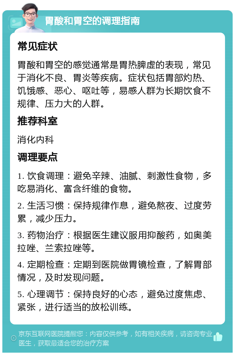 胃酸和胃空的调理指南 常见症状 胃酸和胃空的感觉通常是胃热脾虚的表现，常见于消化不良、胃炎等疾病。症状包括胃部灼热、饥饿感、恶心、呕吐等，易感人群为长期饮食不规律、压力大的人群。 推荐科室 消化内科 调理要点 1. 饮食调理：避免辛辣、油腻、刺激性食物，多吃易消化、富含纤维的食物。 2. 生活习惯：保持规律作息，避免熬夜、过度劳累，减少压力。 3. 药物治疗：根据医生建议服用抑酸药，如奥美拉唑、兰索拉唑等。 4. 定期检查：定期到医院做胃镜检查，了解胃部情况，及时发现问题。 5. 心理调节：保持良好的心态，避免过度焦虑、紧张，进行适当的放松训练。