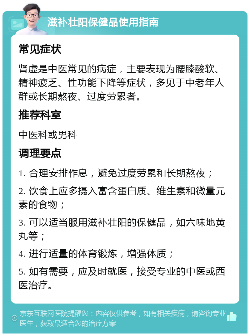 滋补壮阳保健品使用指南 常见症状 肾虚是中医常见的病症，主要表现为腰膝酸软、精神疲乏、性功能下降等症状，多见于中老年人群或长期熬夜、过度劳累者。 推荐科室 中医科或男科 调理要点 1. 合理安排作息，避免过度劳累和长期熬夜； 2. 饮食上应多摄入富含蛋白质、维生素和微量元素的食物； 3. 可以适当服用滋补壮阳的保健品，如六味地黄丸等； 4. 进行适量的体育锻炼，增强体质； 5. 如有需要，应及时就医，接受专业的中医或西医治疗。