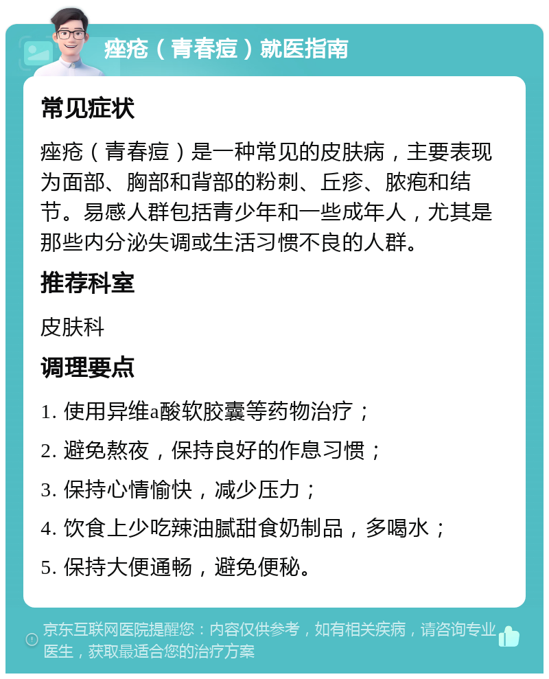 痤疮（青春痘）就医指南 常见症状 痤疮（青春痘）是一种常见的皮肤病，主要表现为面部、胸部和背部的粉刺、丘疹、脓疱和结节。易感人群包括青少年和一些成年人，尤其是那些内分泌失调或生活习惯不良的人群。 推荐科室 皮肤科 调理要点 1. 使用异维a酸软胶囊等药物治疗； 2. 避免熬夜，保持良好的作息习惯； 3. 保持心情愉快，减少压力； 4. 饮食上少吃辣油腻甜食奶制品，多喝水； 5. 保持大便通畅，避免便秘。