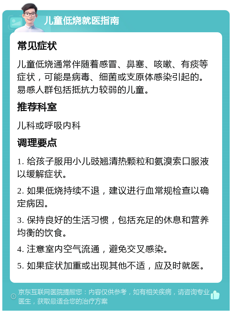 儿童低烧就医指南 常见症状 儿童低烧通常伴随着感冒、鼻塞、咳嗽、有痰等症状，可能是病毒、细菌或支原体感染引起的。易感人群包括抵抗力较弱的儿童。 推荐科室 儿科或呼吸内科 调理要点 1. 给孩子服用小儿豉翘清热颗粒和氨溴索口服液以缓解症状。 2. 如果低烧持续不退，建议进行血常规检查以确定病因。 3. 保持良好的生活习惯，包括充足的休息和营养均衡的饮食。 4. 注意室内空气流通，避免交叉感染。 5. 如果症状加重或出现其他不适，应及时就医。