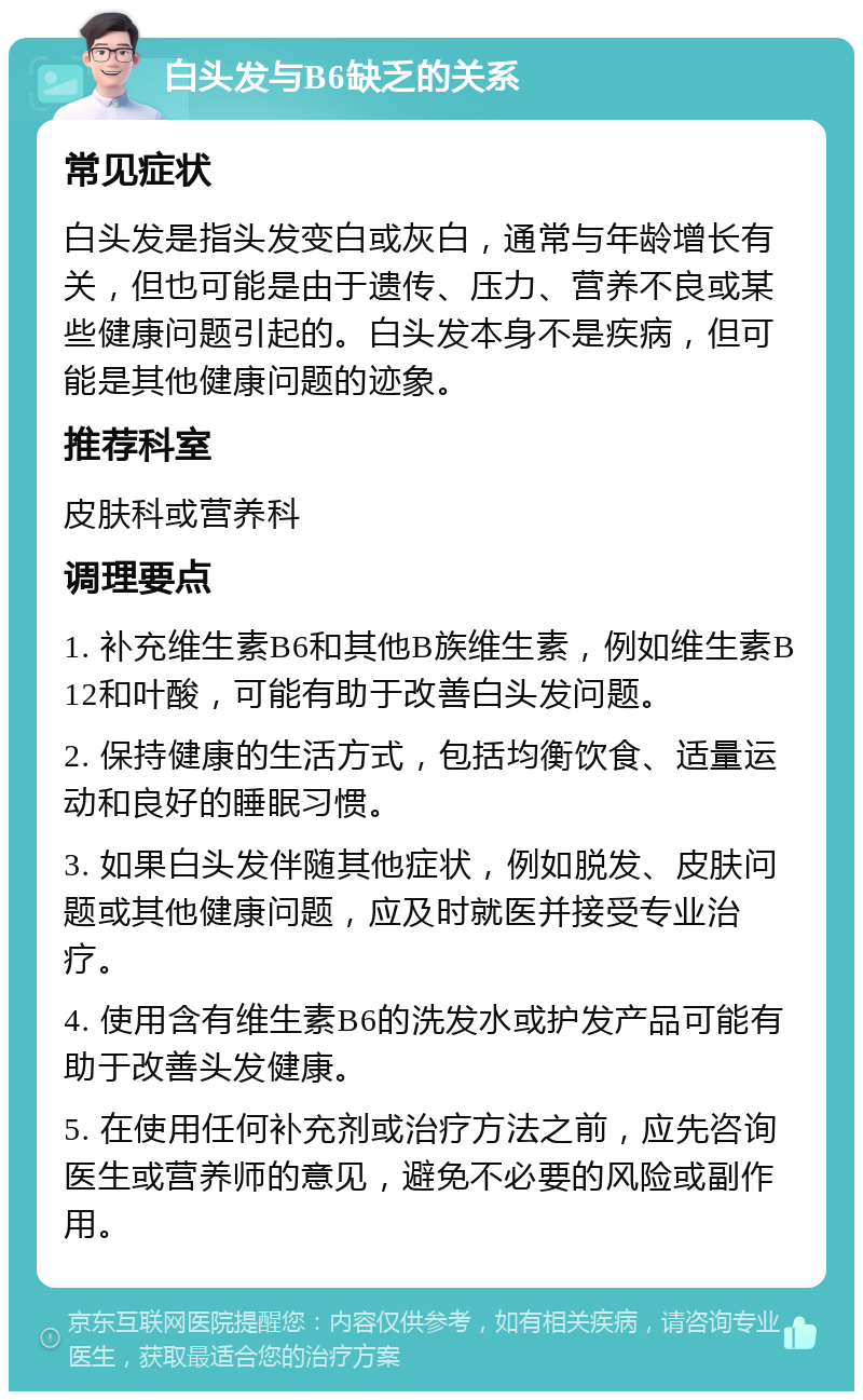 白头发与B6缺乏的关系 常见症状 白头发是指头发变白或灰白，通常与年龄增长有关，但也可能是由于遗传、压力、营养不良或某些健康问题引起的。白头发本身不是疾病，但可能是其他健康问题的迹象。 推荐科室 皮肤科或营养科 调理要点 1. 补充维生素B6和其他B族维生素，例如维生素B12和叶酸，可能有助于改善白头发问题。 2. 保持健康的生活方式，包括均衡饮食、适量运动和良好的睡眠习惯。 3. 如果白头发伴随其他症状，例如脱发、皮肤问题或其他健康问题，应及时就医并接受专业治疗。 4. 使用含有维生素B6的洗发水或护发产品可能有助于改善头发健康。 5. 在使用任何补充剂或治疗方法之前，应先咨询医生或营养师的意见，避免不必要的风险或副作用。