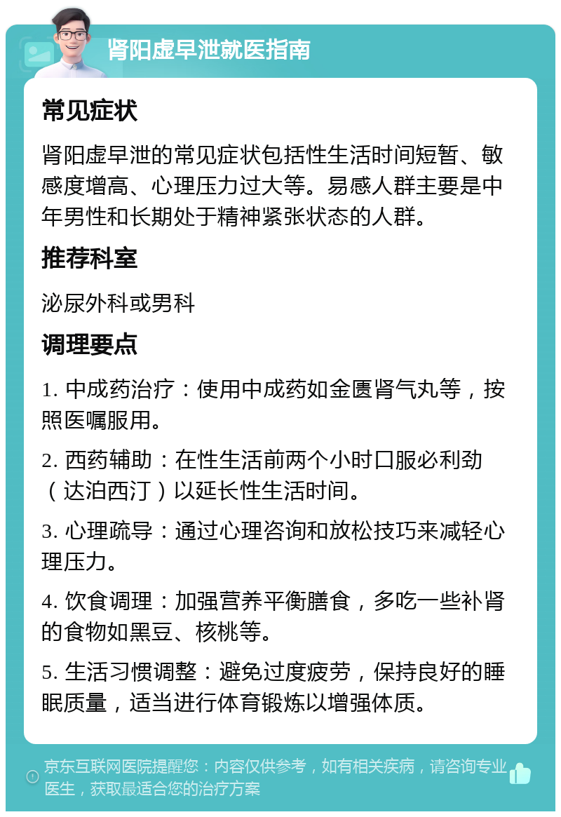 肾阳虚早泄就医指南 常见症状 肾阳虚早泄的常见症状包括性生活时间短暂、敏感度增高、心理压力过大等。易感人群主要是中年男性和长期处于精神紧张状态的人群。 推荐科室 泌尿外科或男科 调理要点 1. 中成药治疗：使用中成药如金匮肾气丸等，按照医嘱服用。 2. 西药辅助：在性生活前两个小时口服必利劲（达泊西汀）以延长性生活时间。 3. 心理疏导：通过心理咨询和放松技巧来减轻心理压力。 4. 饮食调理：加强营养平衡膳食，多吃一些补肾的食物如黑豆、核桃等。 5. 生活习惯调整：避免过度疲劳，保持良好的睡眠质量，适当进行体育锻炼以增强体质。