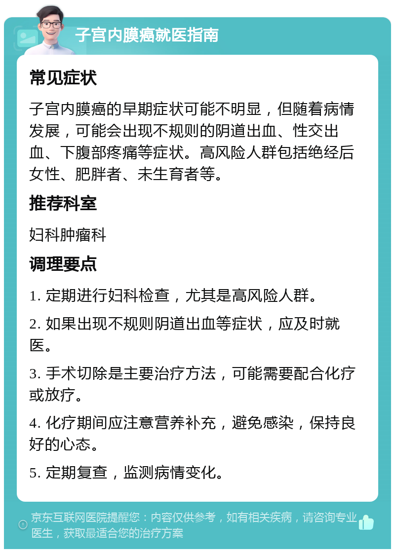 子宫内膜癌就医指南 常见症状 子宫内膜癌的早期症状可能不明显，但随着病情发展，可能会出现不规则的阴道出血、性交出血、下腹部疼痛等症状。高风险人群包括绝经后女性、肥胖者、未生育者等。 推荐科室 妇科肿瘤科 调理要点 1. 定期进行妇科检查，尤其是高风险人群。 2. 如果出现不规则阴道出血等症状，应及时就医。 3. 手术切除是主要治疗方法，可能需要配合化疗或放疗。 4. 化疗期间应注意营养补充，避免感染，保持良好的心态。 5. 定期复查，监测病情变化。