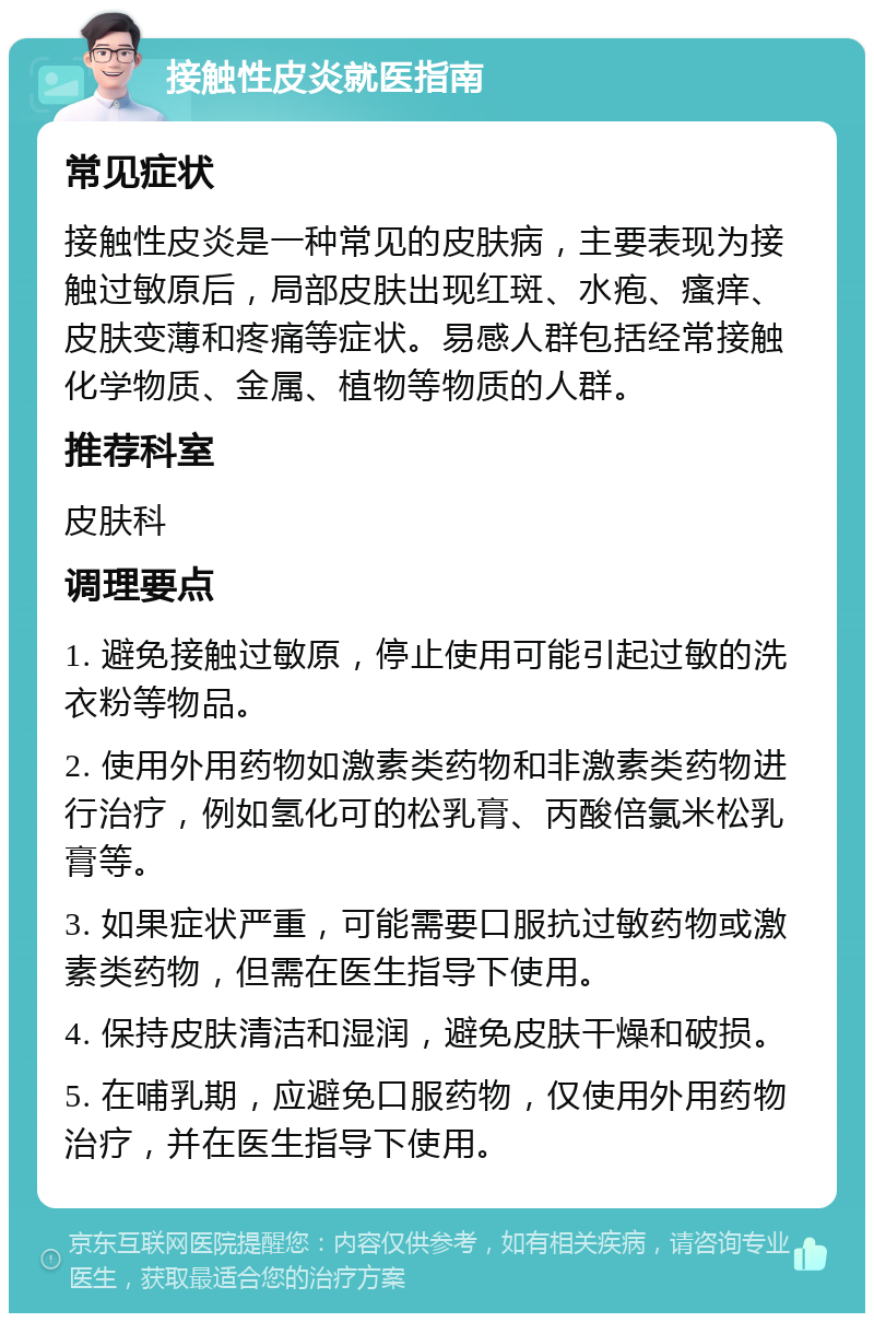 接触性皮炎就医指南 常见症状 接触性皮炎是一种常见的皮肤病，主要表现为接触过敏原后，局部皮肤出现红斑、水疱、瘙痒、皮肤变薄和疼痛等症状。易感人群包括经常接触化学物质、金属、植物等物质的人群。 推荐科室 皮肤科 调理要点 1. 避免接触过敏原，停止使用可能引起过敏的洗衣粉等物品。 2. 使用外用药物如激素类药物和非激素类药物进行治疗，例如氢化可的松乳膏、丙酸倍氯米松乳膏等。 3. 如果症状严重，可能需要口服抗过敏药物或激素类药物，但需在医生指导下使用。 4. 保持皮肤清洁和湿润，避免皮肤干燥和破损。 5. 在哺乳期，应避免口服药物，仅使用外用药物治疗，并在医生指导下使用。