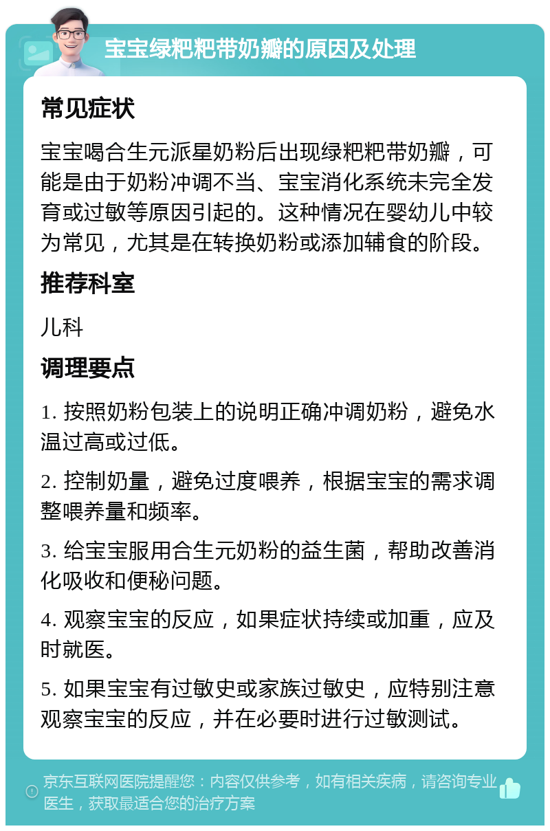 宝宝绿粑粑带奶瓣的原因及处理 常见症状 宝宝喝合生元派星奶粉后出现绿粑粑带奶瓣，可能是由于奶粉冲调不当、宝宝消化系统未完全发育或过敏等原因引起的。这种情况在婴幼儿中较为常见，尤其是在转换奶粉或添加辅食的阶段。 推荐科室 儿科 调理要点 1. 按照奶粉包装上的说明正确冲调奶粉，避免水温过高或过低。 2. 控制奶量，避免过度喂养，根据宝宝的需求调整喂养量和频率。 3. 给宝宝服用合生元奶粉的益生菌，帮助改善消化吸收和便秘问题。 4. 观察宝宝的反应，如果症状持续或加重，应及时就医。 5. 如果宝宝有过敏史或家族过敏史，应特别注意观察宝宝的反应，并在必要时进行过敏测试。