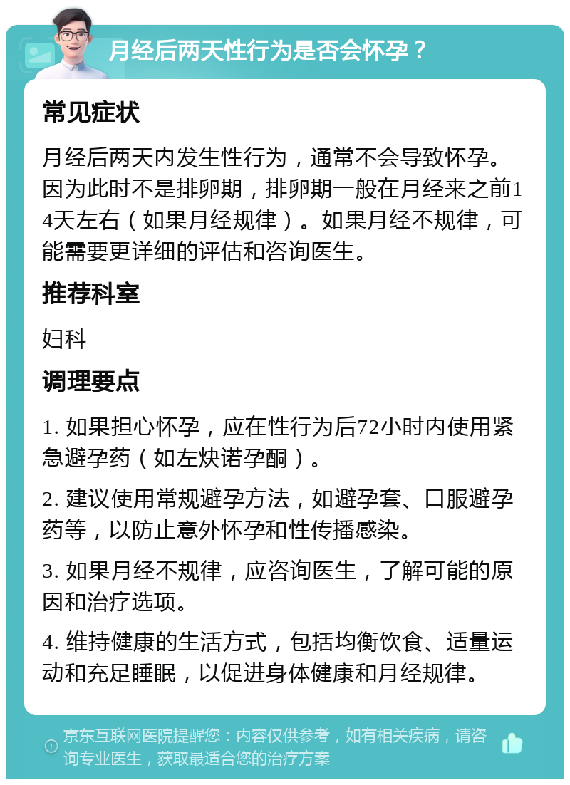 月经后两天性行为是否会怀孕？ 常见症状 月经后两天内发生性行为，通常不会导致怀孕。因为此时不是排卵期，排卵期一般在月经来之前14天左右（如果月经规律）。如果月经不规律，可能需要更详细的评估和咨询医生。 推荐科室 妇科 调理要点 1. 如果担心怀孕，应在性行为后72小时内使用紧急避孕药（如左炔诺孕酮）。 2. 建议使用常规避孕方法，如避孕套、口服避孕药等，以防止意外怀孕和性传播感染。 3. 如果月经不规律，应咨询医生，了解可能的原因和治疗选项。 4. 维持健康的生活方式，包括均衡饮食、适量运动和充足睡眠，以促进身体健康和月经规律。