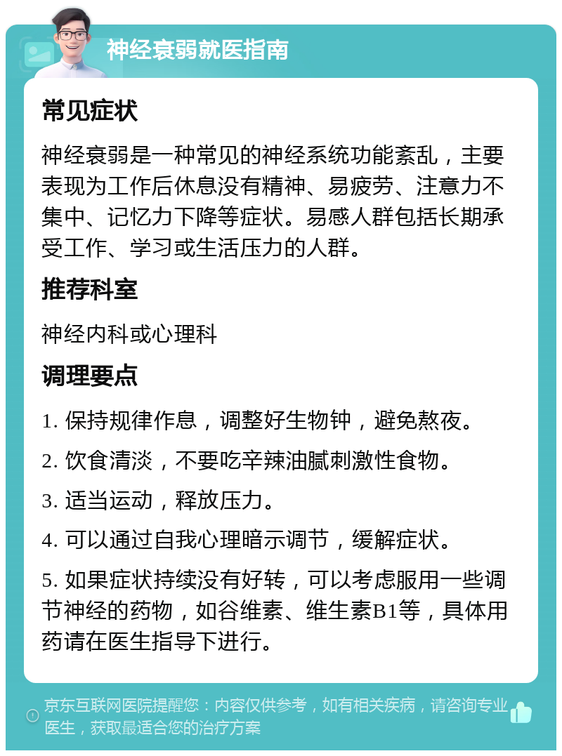 神经衰弱就医指南 常见症状 神经衰弱是一种常见的神经系统功能紊乱，主要表现为工作后休息没有精神、易疲劳、注意力不集中、记忆力下降等症状。易感人群包括长期承受工作、学习或生活压力的人群。 推荐科室 神经内科或心理科 调理要点 1. 保持规律作息，调整好生物钟，避免熬夜。 2. 饮食清淡，不要吃辛辣油腻刺激性食物。 3. 适当运动，释放压力。 4. 可以通过自我心理暗示调节，缓解症状。 5. 如果症状持续没有好转，可以考虑服用一些调节神经的药物，如谷维素、维生素B1等，具体用药请在医生指导下进行。