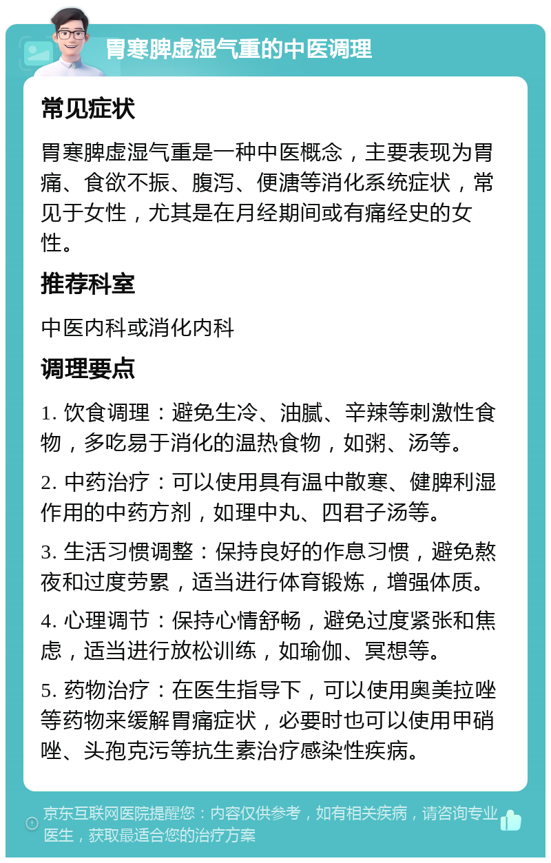 胃寒脾虚湿气重的中医调理 常见症状 胃寒脾虚湿气重是一种中医概念，主要表现为胃痛、食欲不振、腹泻、便溏等消化系统症状，常见于女性，尤其是在月经期间或有痛经史的女性。 推荐科室 中医内科或消化内科 调理要点 1. 饮食调理：避免生冷、油腻、辛辣等刺激性食物，多吃易于消化的温热食物，如粥、汤等。 2. 中药治疗：可以使用具有温中散寒、健脾利湿作用的中药方剂，如理中丸、四君子汤等。 3. 生活习惯调整：保持良好的作息习惯，避免熬夜和过度劳累，适当进行体育锻炼，增强体质。 4. 心理调节：保持心情舒畅，避免过度紧张和焦虑，适当进行放松训练，如瑜伽、冥想等。 5. 药物治疗：在医生指导下，可以使用奥美拉唑等药物来缓解胃痛症状，必要时也可以使用甲硝唑、头孢克污等抗生素治疗感染性疾病。