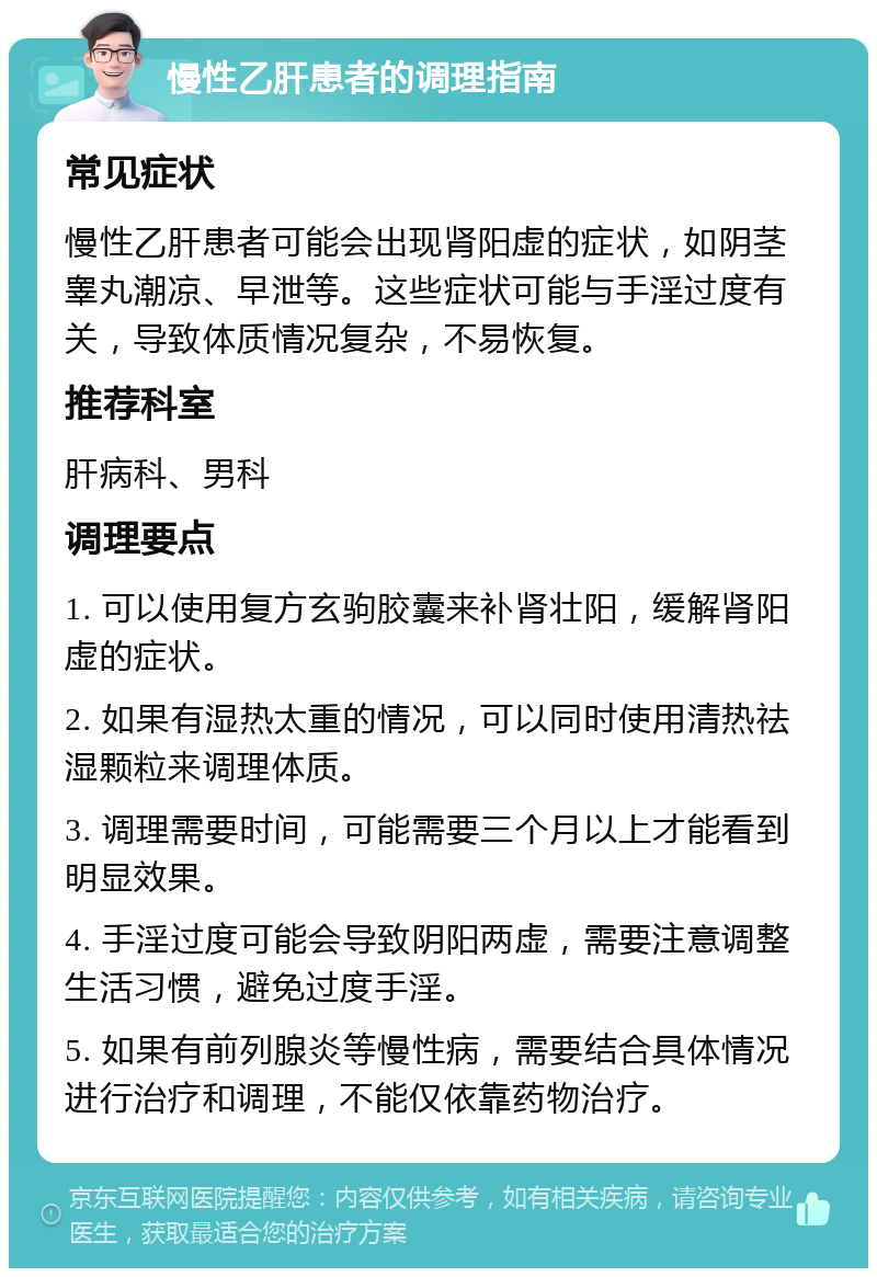 慢性乙肝患者的调理指南 常见症状 慢性乙肝患者可能会出现肾阳虚的症状，如阴茎睾丸潮凉、早泄等。这些症状可能与手淫过度有关，导致体质情况复杂，不易恢复。 推荐科室 肝病科、男科 调理要点 1. 可以使用复方玄驹胶囊来补肾壮阳，缓解肾阳虚的症状。 2. 如果有湿热太重的情况，可以同时使用清热祛湿颗粒来调理体质。 3. 调理需要时间，可能需要三个月以上才能看到明显效果。 4. 手淫过度可能会导致阴阳两虚，需要注意调整生活习惯，避免过度手淫。 5. 如果有前列腺炎等慢性病，需要结合具体情况进行治疗和调理，不能仅依靠药物治疗。