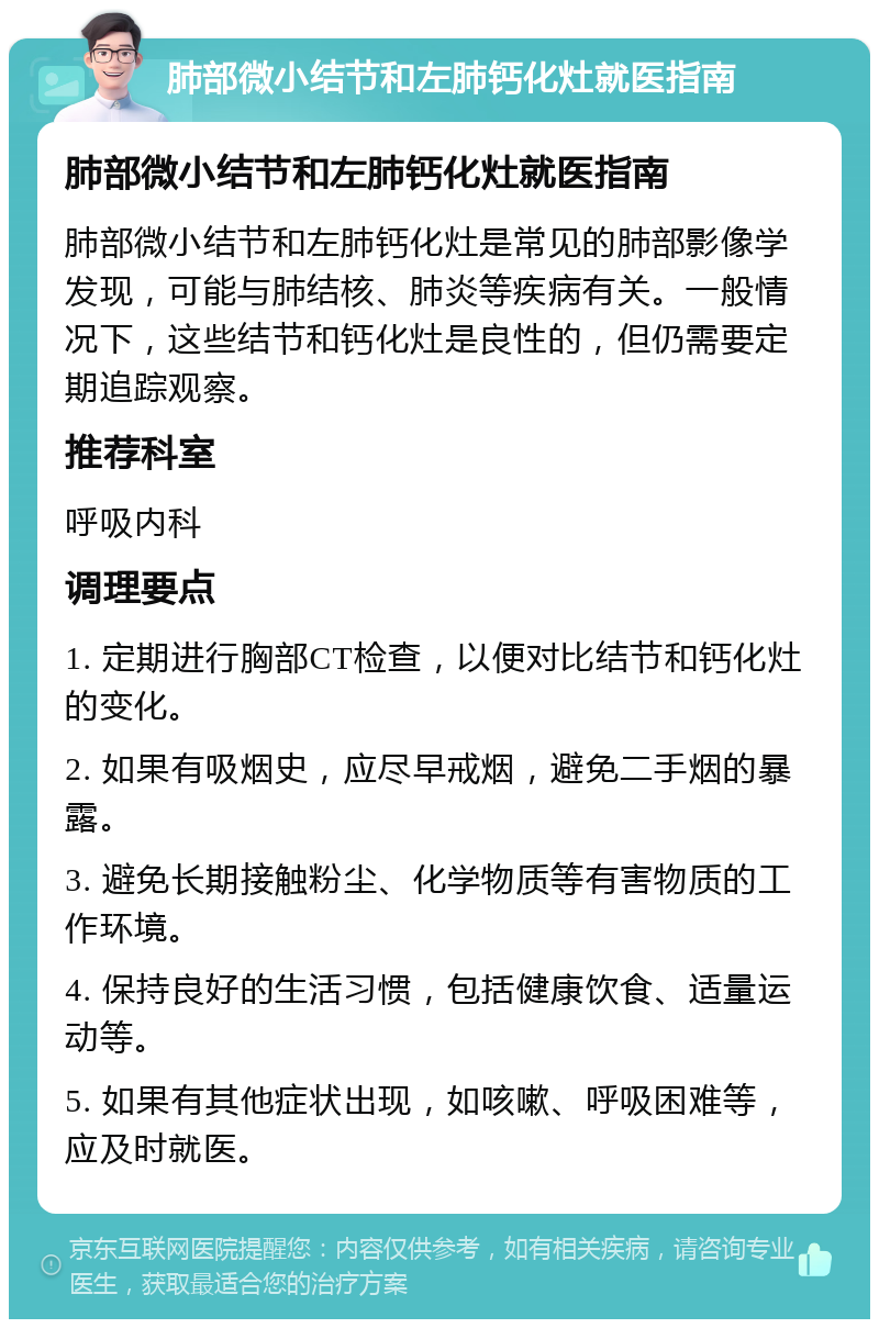 肺部微小结节和左肺钙化灶就医指南 肺部微小结节和左肺钙化灶就医指南 肺部微小结节和左肺钙化灶是常见的肺部影像学发现，可能与肺结核、肺炎等疾病有关。一般情况下，这些结节和钙化灶是良性的，但仍需要定期追踪观察。 推荐科室 呼吸内科 调理要点 1. 定期进行胸部CT检查，以便对比结节和钙化灶的变化。 2. 如果有吸烟史，应尽早戒烟，避免二手烟的暴露。 3. 避免长期接触粉尘、化学物质等有害物质的工作环境。 4. 保持良好的生活习惯，包括健康饮食、适量运动等。 5. 如果有其他症状出现，如咳嗽、呼吸困难等，应及时就医。