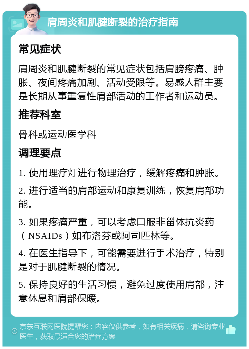 肩周炎和肌腱断裂的治疗指南 常见症状 肩周炎和肌腱断裂的常见症状包括肩膀疼痛、肿胀、夜间疼痛加剧、活动受限等。易感人群主要是长期从事重复性肩部活动的工作者和运动员。 推荐科室 骨科或运动医学科 调理要点 1. 使用理疗灯进行物理治疗，缓解疼痛和肿胀。 2. 进行适当的肩部运动和康复训练，恢复肩部功能。 3. 如果疼痛严重，可以考虑口服非甾体抗炎药（NSAIDs）如布洛芬或阿司匹林等。 4. 在医生指导下，可能需要进行手术治疗，特别是对于肌腱断裂的情况。 5. 保持良好的生活习惯，避免过度使用肩部，注意休息和肩部保暖。