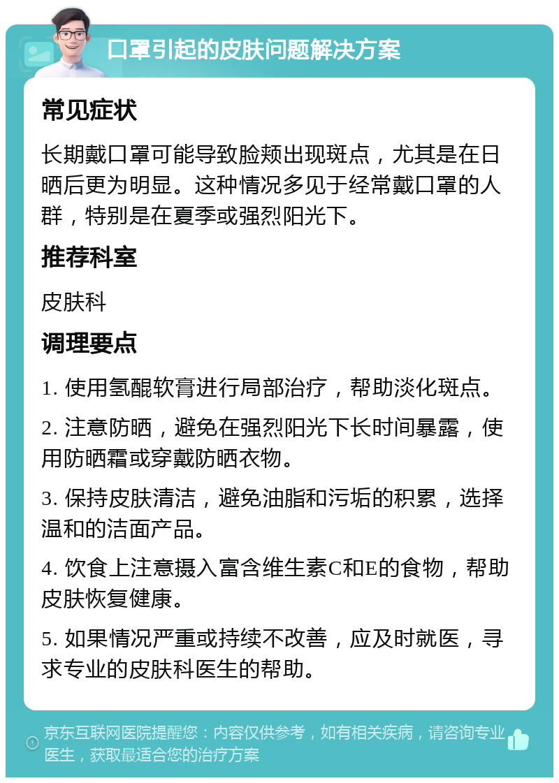 口罩引起的皮肤问题解决方案 常见症状 长期戴口罩可能导致脸颊出现斑点，尤其是在日晒后更为明显。这种情况多见于经常戴口罩的人群，特别是在夏季或强烈阳光下。 推荐科室 皮肤科 调理要点 1. 使用氢醌软膏进行局部治疗，帮助淡化斑点。 2. 注意防晒，避免在强烈阳光下长时间暴露，使用防晒霜或穿戴防晒衣物。 3. 保持皮肤清洁，避免油脂和污垢的积累，选择温和的洁面产品。 4. 饮食上注意摄入富含维生素C和E的食物，帮助皮肤恢复健康。 5. 如果情况严重或持续不改善，应及时就医，寻求专业的皮肤科医生的帮助。