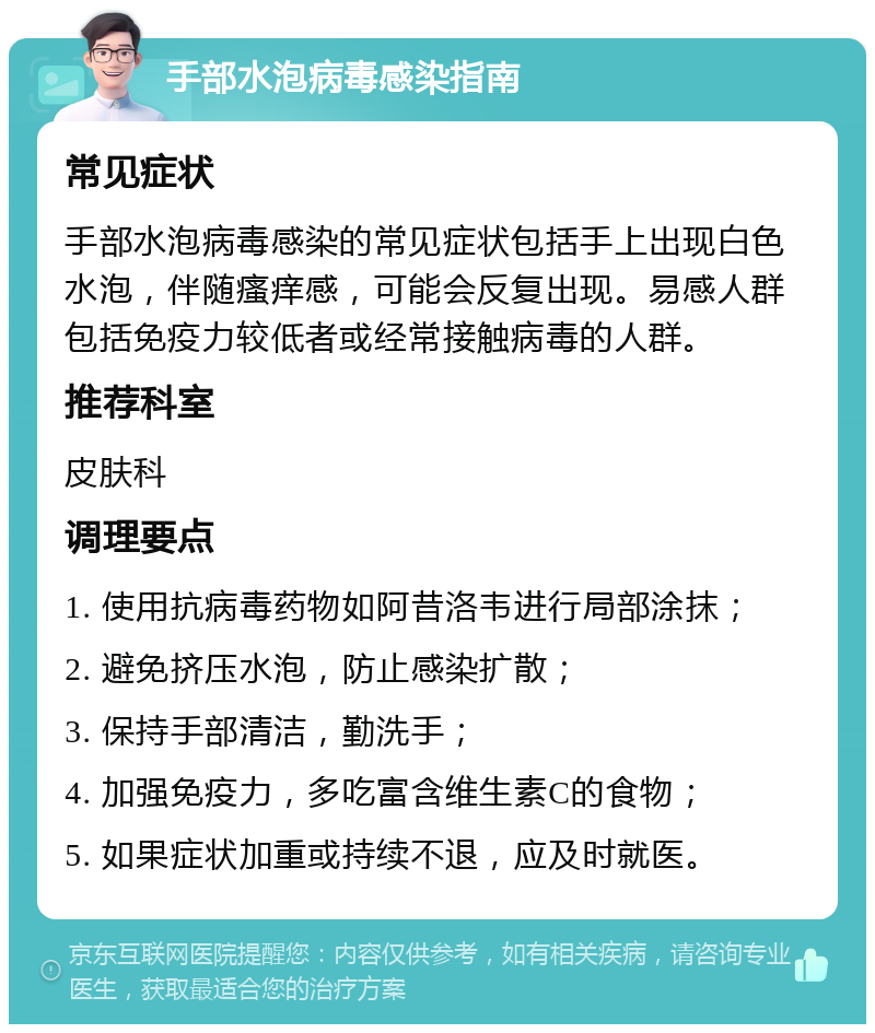 手部水泡病毒感染指南 常见症状 手部水泡病毒感染的常见症状包括手上出现白色水泡，伴随瘙痒感，可能会反复出现。易感人群包括免疫力较低者或经常接触病毒的人群。 推荐科室 皮肤科 调理要点 1. 使用抗病毒药物如阿昔洛韦进行局部涂抹； 2. 避免挤压水泡，防止感染扩散； 3. 保持手部清洁，勤洗手； 4. 加强免疫力，多吃富含维生素C的食物； 5. 如果症状加重或持续不退，应及时就医。