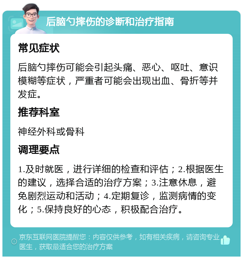 后脑勺摔伤的诊断和治疗指南 常见症状 后脑勺摔伤可能会引起头痛、恶心、呕吐、意识模糊等症状，严重者可能会出现出血、骨折等并发症。 推荐科室 神经外科或骨科 调理要点 1.及时就医，进行详细的检查和评估；2.根据医生的建议，选择合适的治疗方案；3.注意休息，避免剧烈运动和活动；4.定期复诊，监测病情的变化；5.保持良好的心态，积极配合治疗。