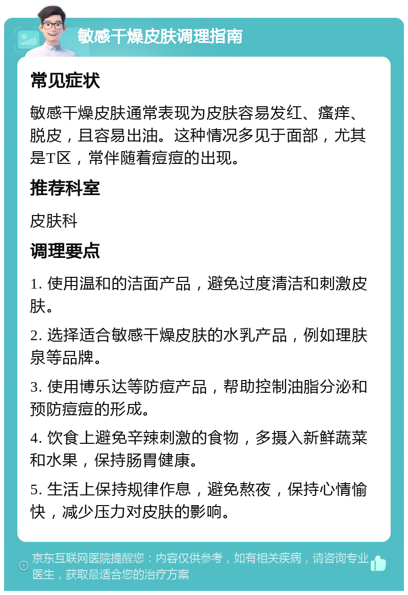 敏感干燥皮肤调理指南 常见症状 敏感干燥皮肤通常表现为皮肤容易发红、瘙痒、脱皮，且容易出油。这种情况多见于面部，尤其是T区，常伴随着痘痘的出现。 推荐科室 皮肤科 调理要点 1. 使用温和的洁面产品，避免过度清洁和刺激皮肤。 2. 选择适合敏感干燥皮肤的水乳产品，例如理肤泉等品牌。 3. 使用博乐达等防痘产品，帮助控制油脂分泌和预防痘痘的形成。 4. 饮食上避免辛辣刺激的食物，多摄入新鲜蔬菜和水果，保持肠胃健康。 5. 生活上保持规律作息，避免熬夜，保持心情愉快，减少压力对皮肤的影响。