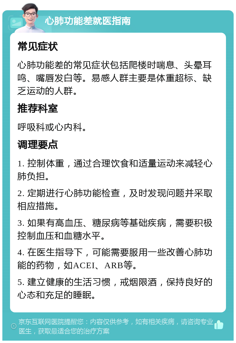 心肺功能差就医指南 常见症状 心肺功能差的常见症状包括爬楼时喘息、头晕耳鸣、嘴唇发白等。易感人群主要是体重超标、缺乏运动的人群。 推荐科室 呼吸科或心内科。 调理要点 1. 控制体重，通过合理饮食和适量运动来减轻心肺负担。 2. 定期进行心肺功能检查，及时发现问题并采取相应措施。 3. 如果有高血压、糖尿病等基础疾病，需要积极控制血压和血糖水平。 4. 在医生指导下，可能需要服用一些改善心肺功能的药物，如ACEI、ARB等。 5. 建立健康的生活习惯，戒烟限酒，保持良好的心态和充足的睡眠。