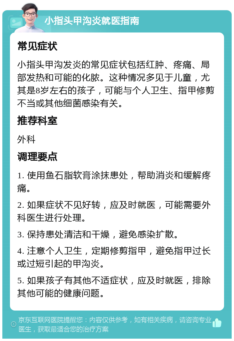 小指头甲沟炎就医指南 常见症状 小指头甲沟发炎的常见症状包括红肿、疼痛、局部发热和可能的化脓。这种情况多见于儿童，尤其是8岁左右的孩子，可能与个人卫生、指甲修剪不当或其他细菌感染有关。 推荐科室 外科 调理要点 1. 使用鱼石脂软膏涂抹患处，帮助消炎和缓解疼痛。 2. 如果症状不见好转，应及时就医，可能需要外科医生进行处理。 3. 保持患处清洁和干燥，避免感染扩散。 4. 注意个人卫生，定期修剪指甲，避免指甲过长或过短引起的甲沟炎。 5. 如果孩子有其他不适症状，应及时就医，排除其他可能的健康问题。