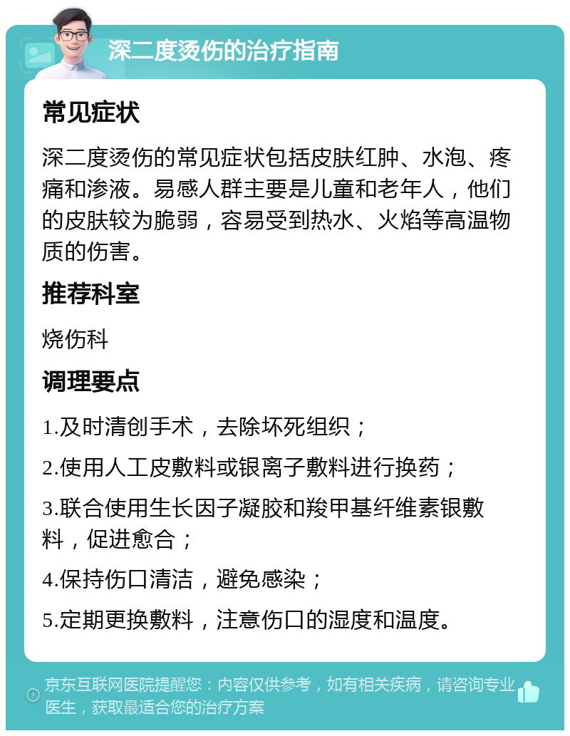 深二度烫伤的治疗指南 常见症状 深二度烫伤的常见症状包括皮肤红肿、水泡、疼痛和渗液。易感人群主要是儿童和老年人，他们的皮肤较为脆弱，容易受到热水、火焰等高温物质的伤害。 推荐科室 烧伤科 调理要点 1.及时清创手术，去除坏死组织； 2.使用人工皮敷料或银离子敷料进行换药； 3.联合使用生长因子凝胶和羧甲基纤维素银敷料，促进愈合； 4.保持伤口清洁，避免感染； 5.定期更换敷料，注意伤口的湿度和温度。