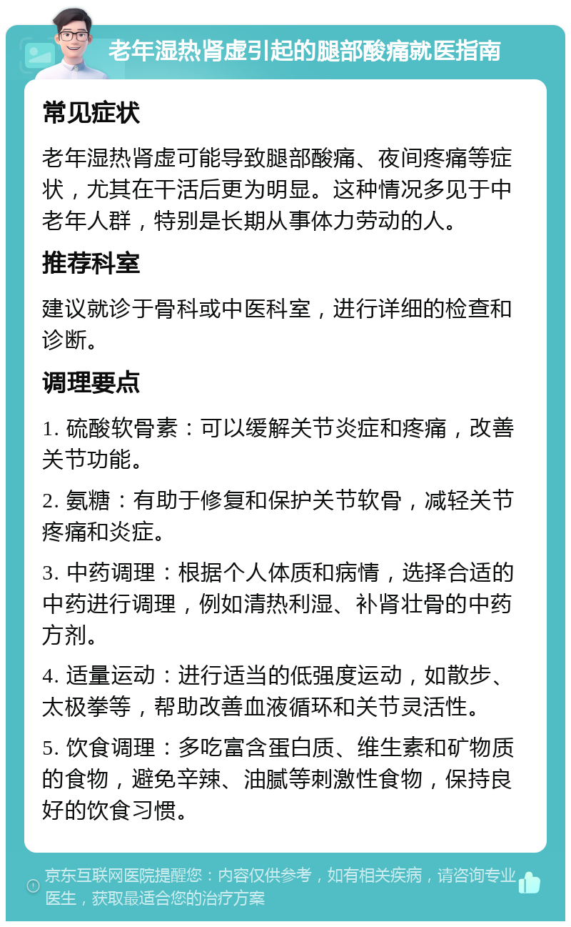 老年湿热肾虚引起的腿部酸痛就医指南 常见症状 老年湿热肾虚可能导致腿部酸痛、夜间疼痛等症状，尤其在干活后更为明显。这种情况多见于中老年人群，特别是长期从事体力劳动的人。 推荐科室 建议就诊于骨科或中医科室，进行详细的检查和诊断。 调理要点 1. 硫酸软骨素：可以缓解关节炎症和疼痛，改善关节功能。 2. 氨糖：有助于修复和保护关节软骨，减轻关节疼痛和炎症。 3. 中药调理：根据个人体质和病情，选择合适的中药进行调理，例如清热利湿、补肾壮骨的中药方剂。 4. 适量运动：进行适当的低强度运动，如散步、太极拳等，帮助改善血液循环和关节灵活性。 5. 饮食调理：多吃富含蛋白质、维生素和矿物质的食物，避免辛辣、油腻等刺激性食物，保持良好的饮食习惯。