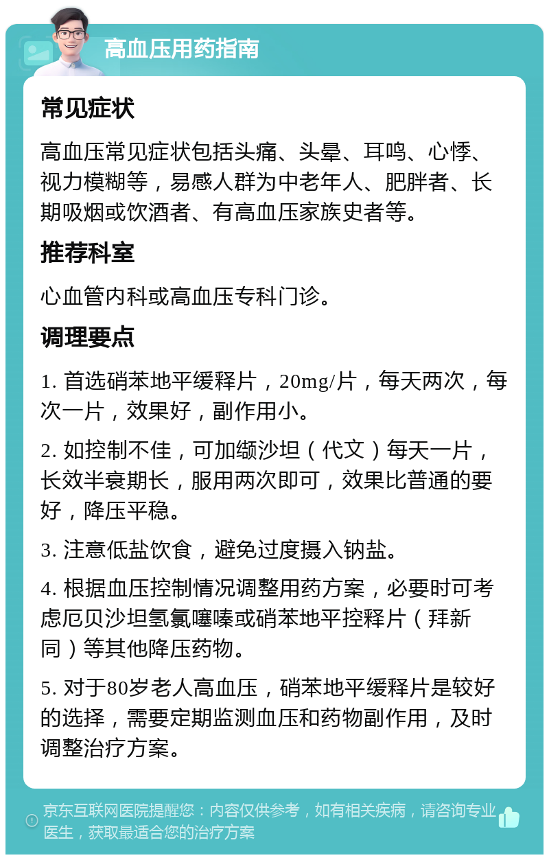 高血压用药指南 常见症状 高血压常见症状包括头痛、头晕、耳鸣、心悸、视力模糊等，易感人群为中老年人、肥胖者、长期吸烟或饮酒者、有高血压家族史者等。 推荐科室 心血管内科或高血压专科门诊。 调理要点 1. 首选硝苯地平缓释片，20mg/片，每天两次，每次一片，效果好，副作用小。 2. 如控制不佳，可加缬沙坦（代文）每天一片，长效半衰期长，服用两次即可，效果比普通的要好，降压平稳。 3. 注意低盐饮食，避免过度摄入钠盐。 4. 根据血压控制情况调整用药方案，必要时可考虑厄贝沙坦氢氯噻嗪或硝苯地平控释片（拜新同）等其他降压药物。 5. 对于80岁老人高血压，硝苯地平缓释片是较好的选择，需要定期监测血压和药物副作用，及时调整治疗方案。