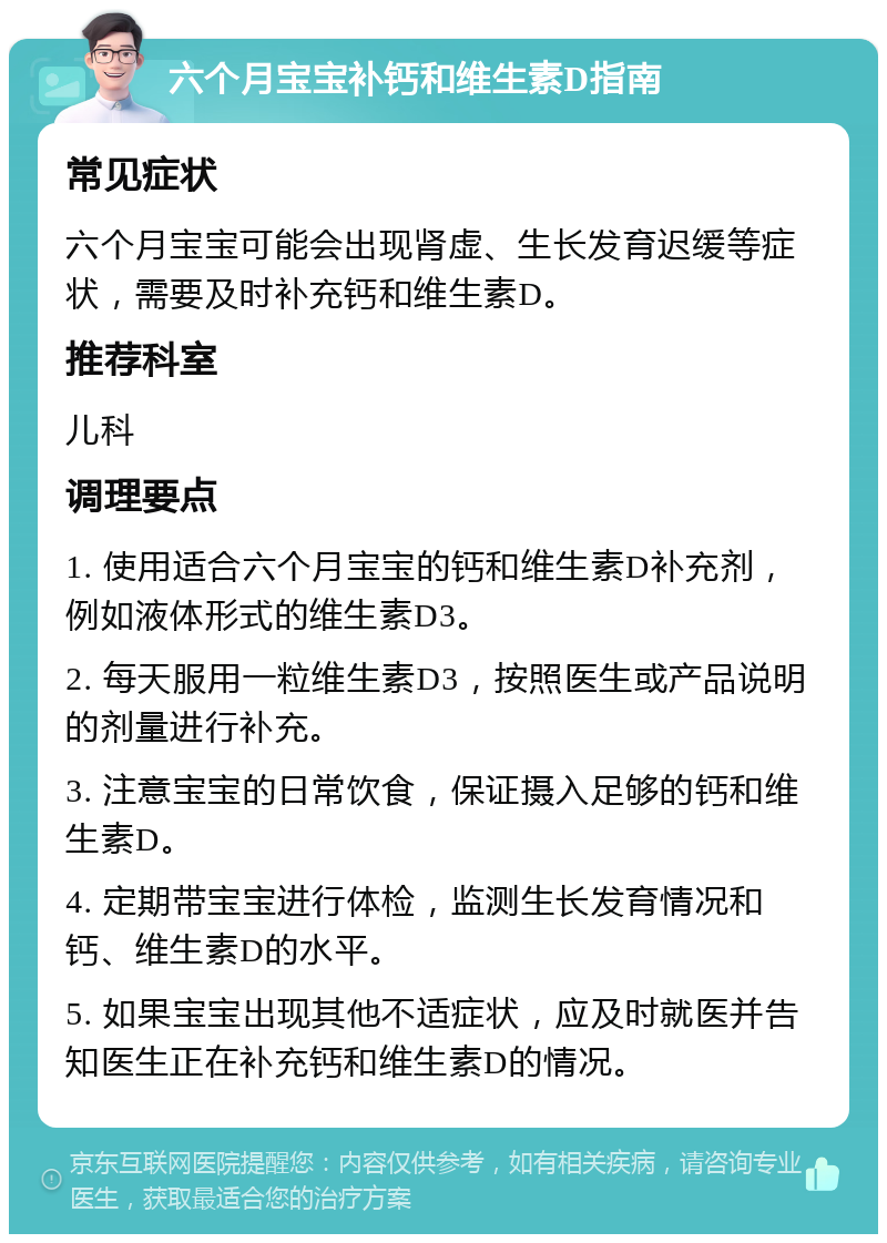 六个月宝宝补钙和维生素D指南 常见症状 六个月宝宝可能会出现肾虚、生长发育迟缓等症状，需要及时补充钙和维生素D。 推荐科室 儿科 调理要点 1. 使用适合六个月宝宝的钙和维生素D补充剂，例如液体形式的维生素D3。 2. 每天服用一粒维生素D3，按照医生或产品说明的剂量进行补充。 3. 注意宝宝的日常饮食，保证摄入足够的钙和维生素D。 4. 定期带宝宝进行体检，监测生长发育情况和钙、维生素D的水平。 5. 如果宝宝出现其他不适症状，应及时就医并告知医生正在补充钙和维生素D的情况。