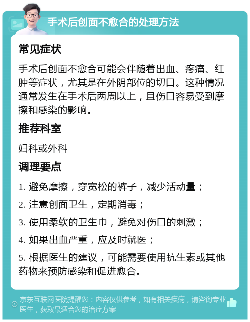 手术后创面不愈合的处理方法 常见症状 手术后创面不愈合可能会伴随着出血、疼痛、红肿等症状，尤其是在外阴部位的切口。这种情况通常发生在手术后两周以上，且伤口容易受到摩擦和感染的影响。 推荐科室 妇科或外科 调理要点 1. 避免摩擦，穿宽松的裤子，减少活动量； 2. 注意创面卫生，定期消毒； 3. 使用柔软的卫生巾，避免对伤口的刺激； 4. 如果出血严重，应及时就医； 5. 根据医生的建议，可能需要使用抗生素或其他药物来预防感染和促进愈合。