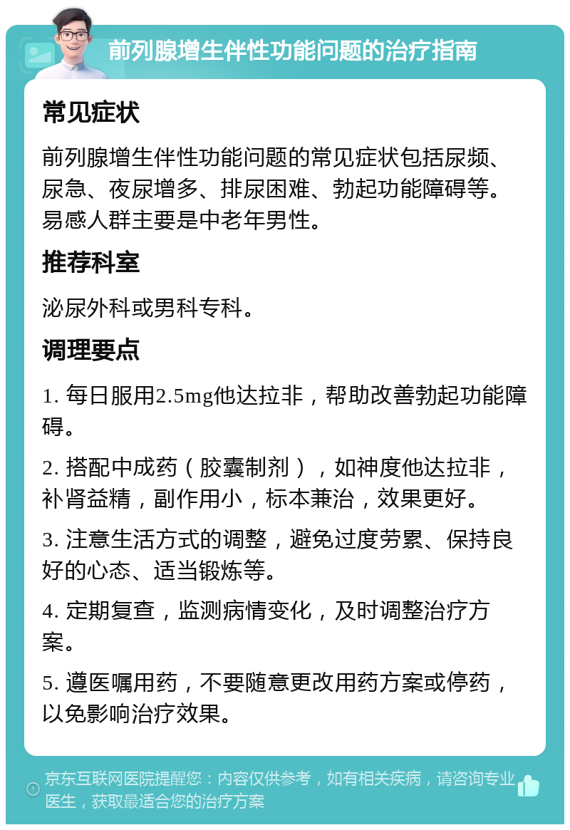 前列腺增生伴性功能问题的治疗指南 常见症状 前列腺增生伴性功能问题的常见症状包括尿频、尿急、夜尿增多、排尿困难、勃起功能障碍等。易感人群主要是中老年男性。 推荐科室 泌尿外科或男科专科。 调理要点 1. 每日服用2.5mg他达拉非，帮助改善勃起功能障碍。 2. 搭配中成药（胶囊制剂），如神度他达拉非，补肾益精，副作用小，标本兼治，效果更好。 3. 注意生活方式的调整，避免过度劳累、保持良好的心态、适当锻炼等。 4. 定期复查，监测病情变化，及时调整治疗方案。 5. 遵医嘱用药，不要随意更改用药方案或停药，以免影响治疗效果。