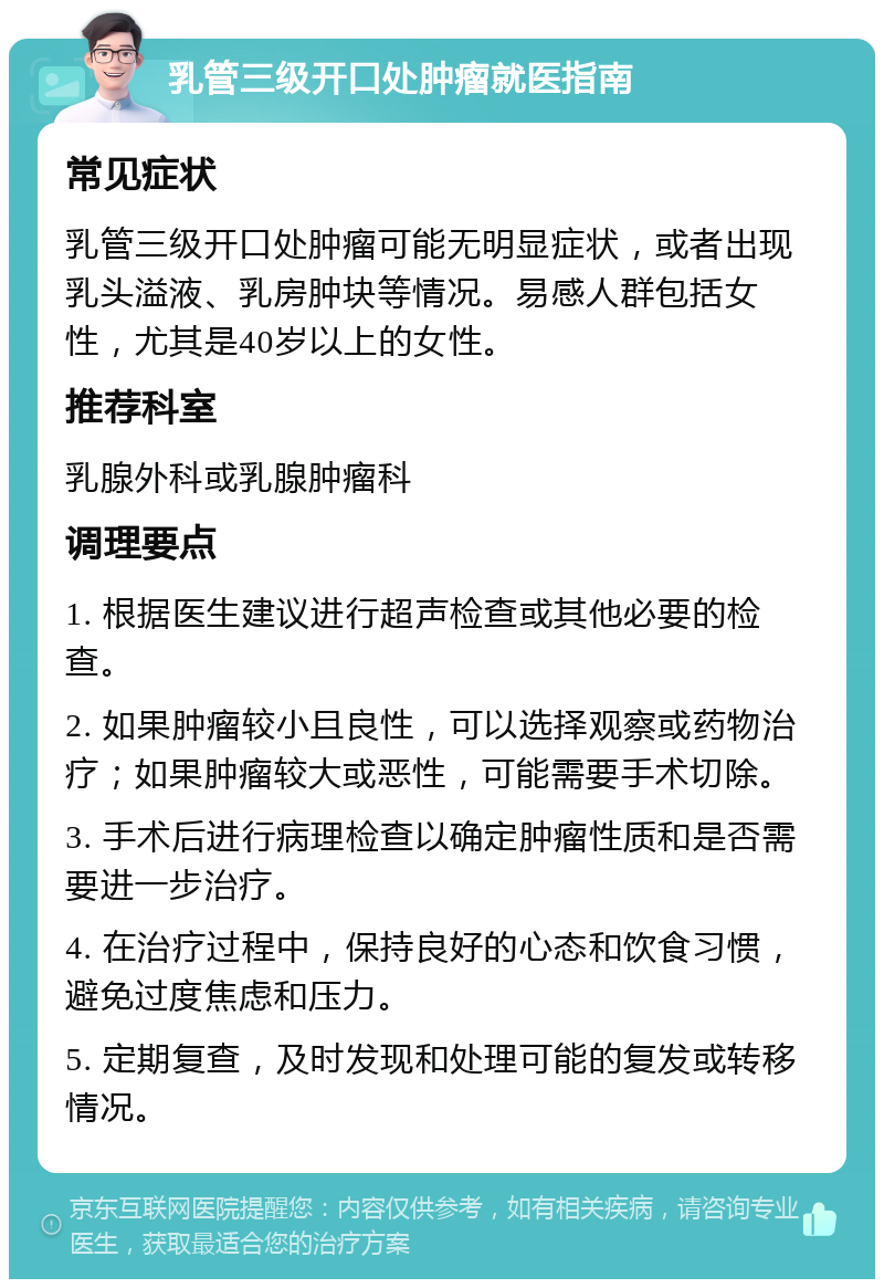 乳管三级开口处肿瘤就医指南 常见症状 乳管三级开口处肿瘤可能无明显症状，或者出现乳头溢液、乳房肿块等情况。易感人群包括女性，尤其是40岁以上的女性。 推荐科室 乳腺外科或乳腺肿瘤科 调理要点 1. 根据医生建议进行超声检查或其他必要的检查。 2. 如果肿瘤较小且良性，可以选择观察或药物治疗；如果肿瘤较大或恶性，可能需要手术切除。 3. 手术后进行病理检查以确定肿瘤性质和是否需要进一步治疗。 4. 在治疗过程中，保持良好的心态和饮食习惯，避免过度焦虑和压力。 5. 定期复查，及时发现和处理可能的复发或转移情况。