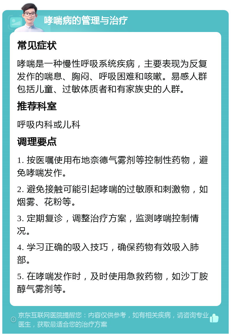 哮喘病的管理与治疗 常见症状 哮喘是一种慢性呼吸系统疾病，主要表现为反复发作的喘息、胸闷、呼吸困难和咳嗽。易感人群包括儿童、过敏体质者和有家族史的人群。 推荐科室 呼吸内科或儿科 调理要点 1. 按医嘱使用布地奈德气雾剂等控制性药物，避免哮喘发作。 2. 避免接触可能引起哮喘的过敏原和刺激物，如烟雾、花粉等。 3. 定期复诊，调整治疗方案，监测哮喘控制情况。 4. 学习正确的吸入技巧，确保药物有效吸入肺部。 5. 在哮喘发作时，及时使用急救药物，如沙丁胺醇气雾剂等。