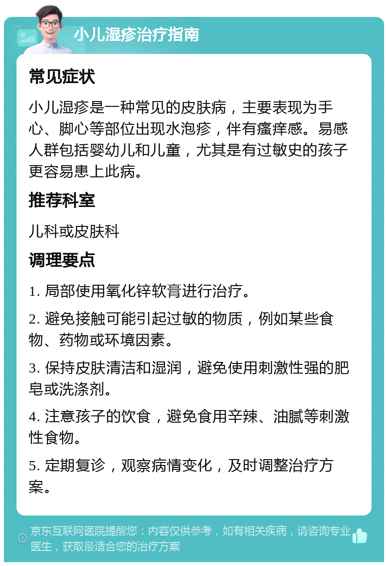 小儿湿疹治疗指南 常见症状 小儿湿疹是一种常见的皮肤病，主要表现为手心、脚心等部位出现水泡疹，伴有瘙痒感。易感人群包括婴幼儿和儿童，尤其是有过敏史的孩子更容易患上此病。 推荐科室 儿科或皮肤科 调理要点 1. 局部使用氧化锌软膏进行治疗。 2. 避免接触可能引起过敏的物质，例如某些食物、药物或环境因素。 3. 保持皮肤清洁和湿润，避免使用刺激性强的肥皂或洗涤剂。 4. 注意孩子的饮食，避免食用辛辣、油腻等刺激性食物。 5. 定期复诊，观察病情变化，及时调整治疗方案。