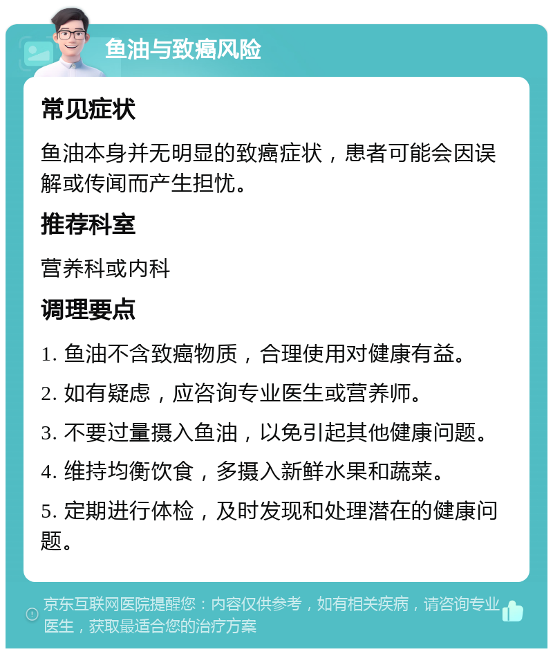 鱼油与致癌风险 常见症状 鱼油本身并无明显的致癌症状，患者可能会因误解或传闻而产生担忧。 推荐科室 营养科或内科 调理要点 1. 鱼油不含致癌物质，合理使用对健康有益。 2. 如有疑虑，应咨询专业医生或营养师。 3. 不要过量摄入鱼油，以免引起其他健康问题。 4. 维持均衡饮食，多摄入新鲜水果和蔬菜。 5. 定期进行体检，及时发现和处理潜在的健康问题。