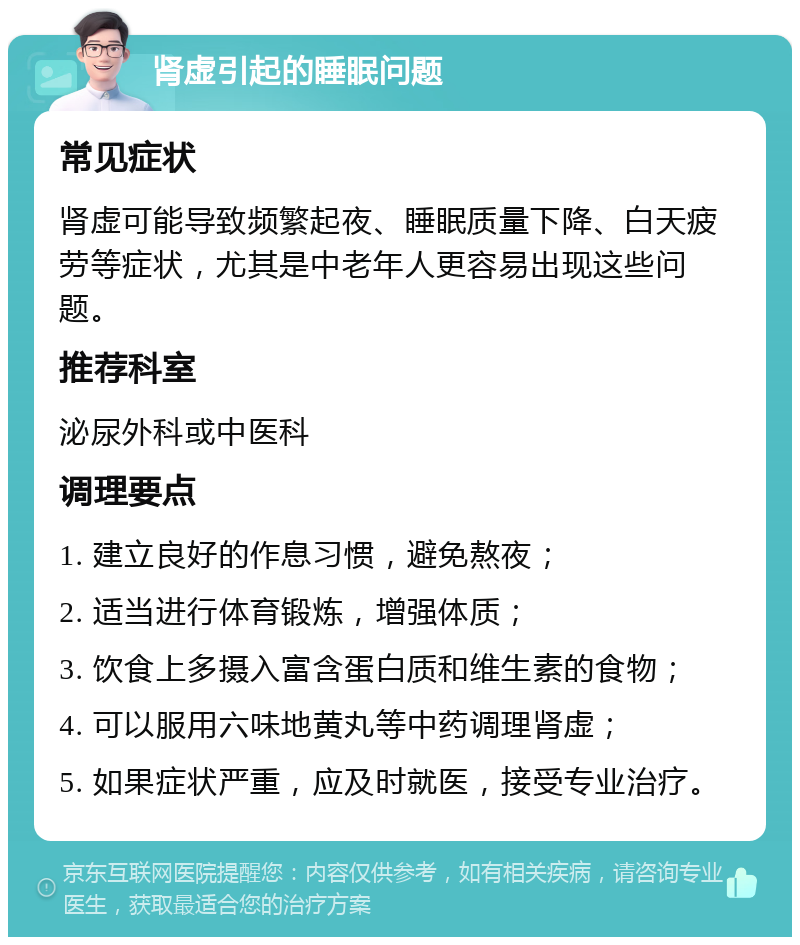 肾虚引起的睡眠问题 常见症状 肾虚可能导致频繁起夜、睡眠质量下降、白天疲劳等症状，尤其是中老年人更容易出现这些问题。 推荐科室 泌尿外科或中医科 调理要点 1. 建立良好的作息习惯，避免熬夜； 2. 适当进行体育锻炼，增强体质； 3. 饮食上多摄入富含蛋白质和维生素的食物； 4. 可以服用六味地黄丸等中药调理肾虚； 5. 如果症状严重，应及时就医，接受专业治疗。