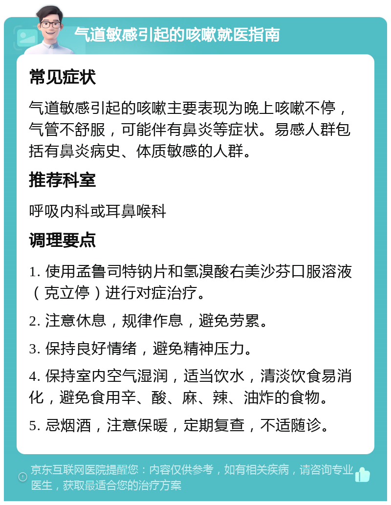 气道敏感引起的咳嗽就医指南 常见症状 气道敏感引起的咳嗽主要表现为晚上咳嗽不停，气管不舒服，可能伴有鼻炎等症状。易感人群包括有鼻炎病史、体质敏感的人群。 推荐科室 呼吸内科或耳鼻喉科 调理要点 1. 使用孟鲁司特钠片和氢溴酸右美沙芬口服溶液（克立停）进行对症治疗。 2. 注意休息，规律作息，避免劳累。 3. 保持良好情绪，避免精神压力。 4. 保持室内空气湿润，适当饮水，清淡饮食易消化，避免食用辛、酸、麻、辣、油炸的食物。 5. 忌烟酒，注意保暖，定期复查，不适随诊。