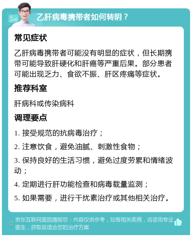 乙肝病毒携带者如何转阴？ 常见症状 乙肝病毒携带者可能没有明显的症状，但长期携带可能导致肝硬化和肝癌等严重后果。部分患者可能出现乏力、食欲不振、肝区疼痛等症状。 推荐科室 肝病科或传染病科 调理要点 1. 接受规范的抗病毒治疗； 2. 注意饮食，避免油腻、刺激性食物； 3. 保持良好的生活习惯，避免过度劳累和情绪波动； 4. 定期进行肝功能检查和病毒载量监测； 5. 如果需要，进行干扰素治疗或其他相关治疗。