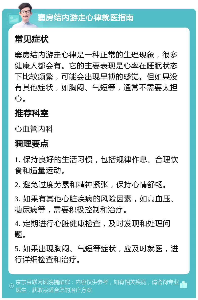 窦房结内游走心律就医指南 常见症状 窦房结内游走心律是一种正常的生理现象，很多健康人都会有。它的主要表现是心率在睡眠状态下比较频繁，可能会出现早搏的感觉。但如果没有其他症状，如胸闷、气短等，通常不需要太担心。 推荐科室 心血管内科 调理要点 1. 保持良好的生活习惯，包括规律作息、合理饮食和适量运动。 2. 避免过度劳累和精神紧张，保持心情舒畅。 3. 如果有其他心脏疾病的风险因素，如高血压、糖尿病等，需要积极控制和治疗。 4. 定期进行心脏健康检查，及时发现和处理问题。 5. 如果出现胸闷、气短等症状，应及时就医，进行详细检查和治疗。