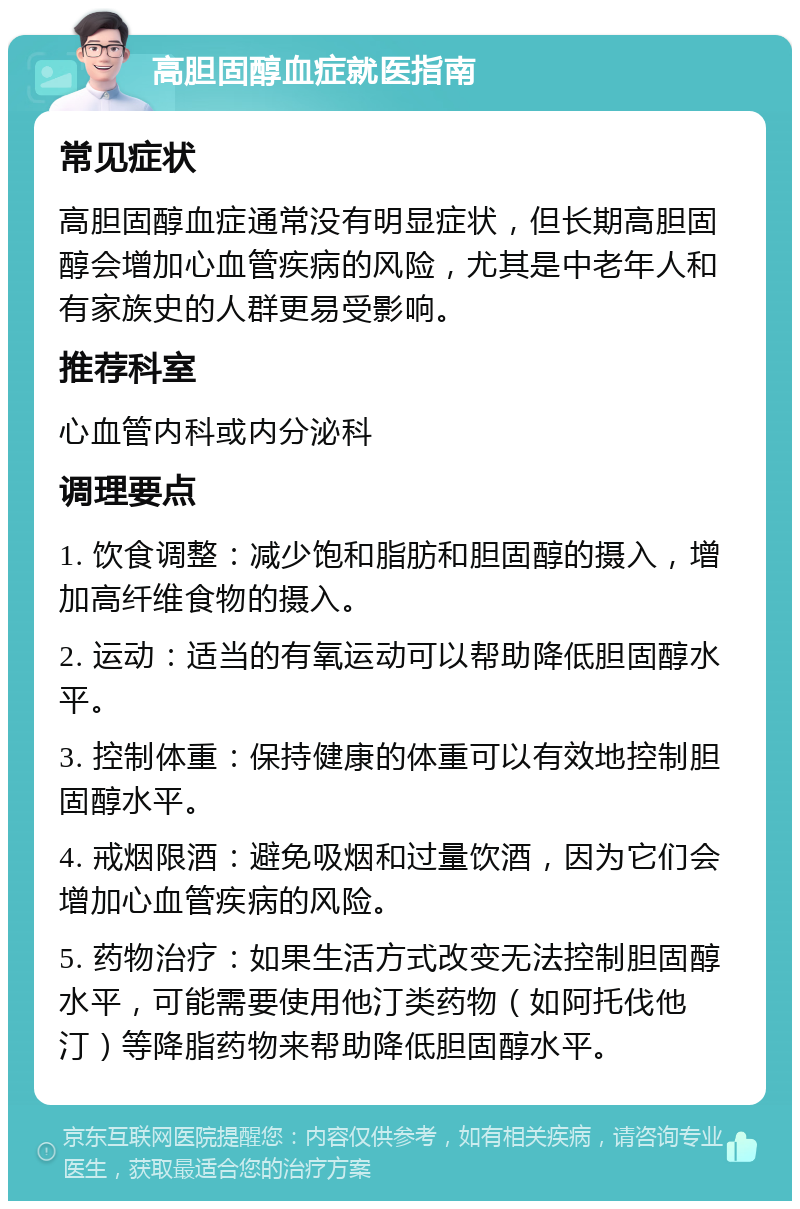 高胆固醇血症就医指南 常见症状 高胆固醇血症通常没有明显症状，但长期高胆固醇会增加心血管疾病的风险，尤其是中老年人和有家族史的人群更易受影响。 推荐科室 心血管内科或内分泌科 调理要点 1. 饮食调整：减少饱和脂肪和胆固醇的摄入，增加高纤维食物的摄入。 2. 运动：适当的有氧运动可以帮助降低胆固醇水平。 3. 控制体重：保持健康的体重可以有效地控制胆固醇水平。 4. 戒烟限酒：避免吸烟和过量饮酒，因为它们会增加心血管疾病的风险。 5. 药物治疗：如果生活方式改变无法控制胆固醇水平，可能需要使用他汀类药物（如阿托伐他汀）等降脂药物来帮助降低胆固醇水平。