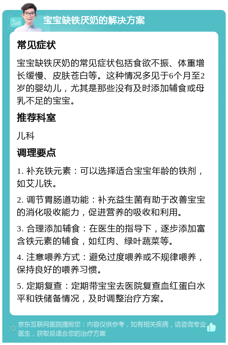 宝宝缺铁厌奶的解决方案 常见症状 宝宝缺铁厌奶的常见症状包括食欲不振、体重增长缓慢、皮肤苍白等。这种情况多见于6个月至2岁的婴幼儿，尤其是那些没有及时添加辅食或母乳不足的宝宝。 推荐科室 儿科 调理要点 1. 补充铁元素：可以选择适合宝宝年龄的铁剂，如艾儿铁。 2. 调节胃肠道功能：补充益生菌有助于改善宝宝的消化吸收能力，促进营养的吸收和利用。 3. 合理添加辅食：在医生的指导下，逐步添加富含铁元素的辅食，如红肉、绿叶蔬菜等。 4. 注意喂养方式：避免过度喂养或不规律喂养，保持良好的喂养习惯。 5. 定期复查：定期带宝宝去医院复查血红蛋白水平和铁储备情况，及时调整治疗方案。