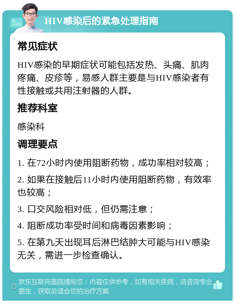 HIV感染后的紧急处理指南 常见症状 HIV感染的早期症状可能包括发热、头痛、肌肉疼痛、皮疹等，易感人群主要是与HIV感染者有性接触或共用注射器的人群。 推荐科室 感染科 调理要点 1. 在72小时内使用阻断药物，成功率相对较高； 2. 如果在接触后11小时内使用阻断药物，有效率也较高； 3. 口交风险相对低，但仍需注意； 4. 阻断成功率受时间和病毒因素影响； 5. 在第九天出现耳后淋巴结肿大可能与HIV感染无关，需进一步检查确认。