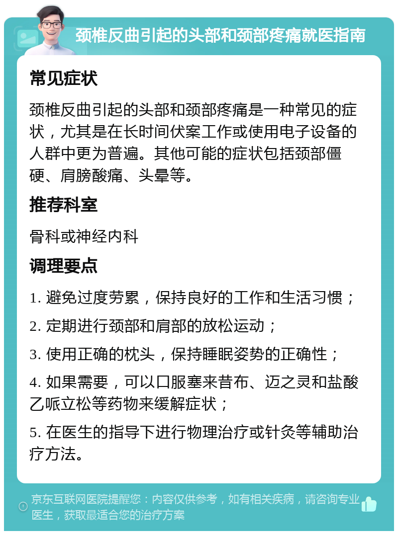 颈椎反曲引起的头部和颈部疼痛就医指南 常见症状 颈椎反曲引起的头部和颈部疼痛是一种常见的症状，尤其是在长时间伏案工作或使用电子设备的人群中更为普遍。其他可能的症状包括颈部僵硬、肩膀酸痛、头晕等。 推荐科室 骨科或神经内科 调理要点 1. 避免过度劳累，保持良好的工作和生活习惯； 2. 定期进行颈部和肩部的放松运动； 3. 使用正确的枕头，保持睡眠姿势的正确性； 4. 如果需要，可以口服塞来昔布、迈之灵和盐酸乙哌立松等药物来缓解症状； 5. 在医生的指导下进行物理治疗或针灸等辅助治疗方法。