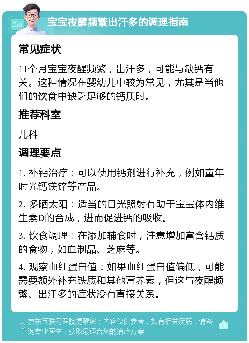 宝宝夜醒频繁出汗多的调理指南 常见症状 11个月宝宝夜醒频繁，出汗多，可能与缺钙有关。这种情况在婴幼儿中较为常见，尤其是当他们的饮食中缺乏足够的钙质时。 推荐科室 儿科 调理要点 1. 补钙治疗：可以使用钙剂进行补充，例如童年时光钙镁锌等产品。 2. 多晒太阳：适当的日光照射有助于宝宝体内维生素D的合成，进而促进钙的吸收。 3. 饮食调理：在添加辅食时，注意增加富含钙质的食物，如血制品、芝麻等。 4. 观察血红蛋白值：如果血红蛋白值偏低，可能需要额外补充铁质和其他营养素，但这与夜醒频繁、出汗多的症状没有直接关系。