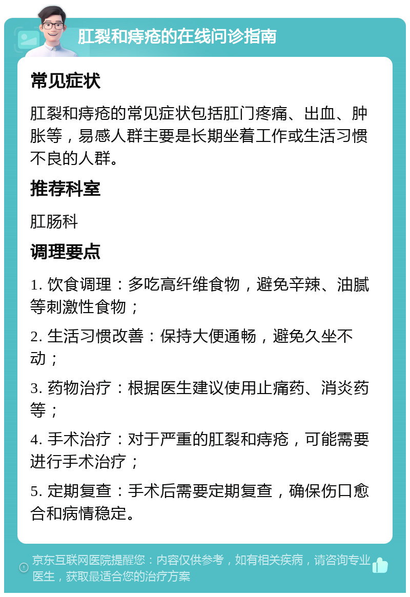 肛裂和痔疮的在线问诊指南 常见症状 肛裂和痔疮的常见症状包括肛门疼痛、出血、肿胀等，易感人群主要是长期坐着工作或生活习惯不良的人群。 推荐科室 肛肠科 调理要点 1. 饮食调理：多吃高纤维食物，避免辛辣、油腻等刺激性食物； 2. 生活习惯改善：保持大便通畅，避免久坐不动； 3. 药物治疗：根据医生建议使用止痛药、消炎药等； 4. 手术治疗：对于严重的肛裂和痔疮，可能需要进行手术治疗； 5. 定期复查：手术后需要定期复查，确保伤口愈合和病情稳定。